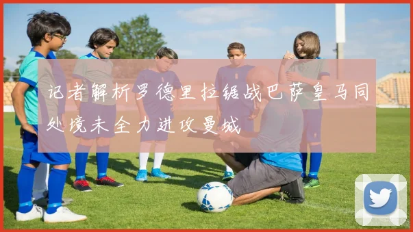 记者解析罗德里拉锯战巴萨皇马同处境未全力进攻曼城