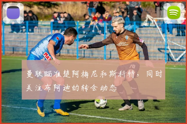 曼联瞄准楚阿梅尼和斯科特，同时关注布阿迪的转会动态