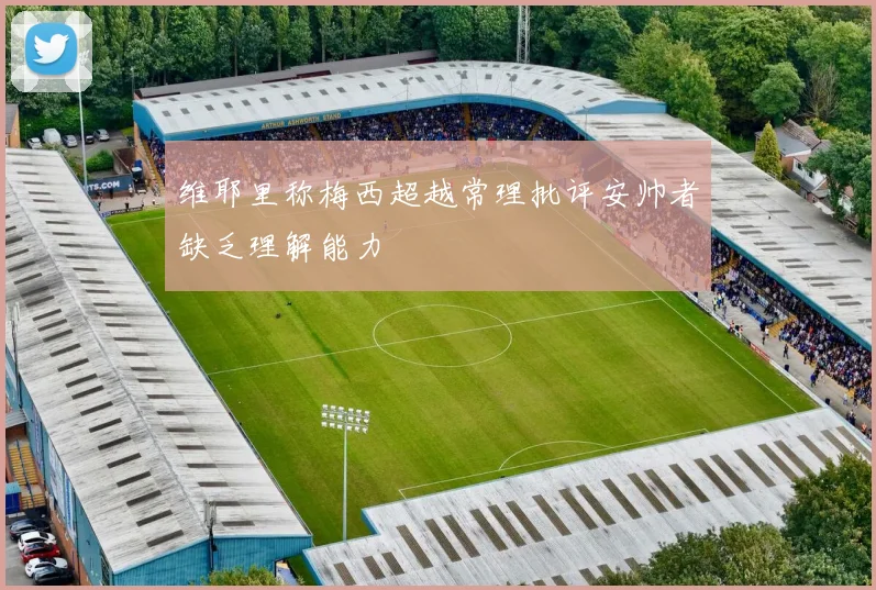 维耶里称梅西超越常理批评安帅者缺乏理解能力