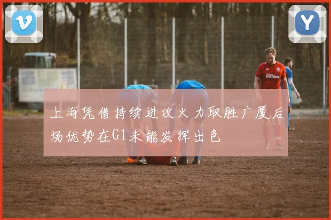 上海凭借持续进攻火力取胜广厦后场优势在G1未能发挥出色