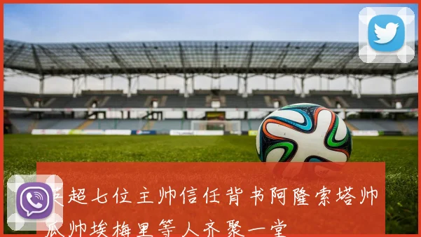 英超七位主帅信任背书阿隆索塔帅瓜帅埃梅里等人齐聚一堂