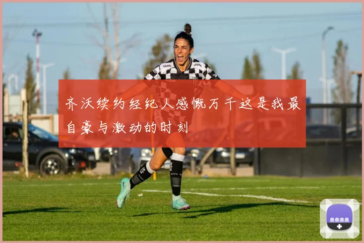 齐沃续约经纪人感慨万千这是我最自豪与激动的时刻