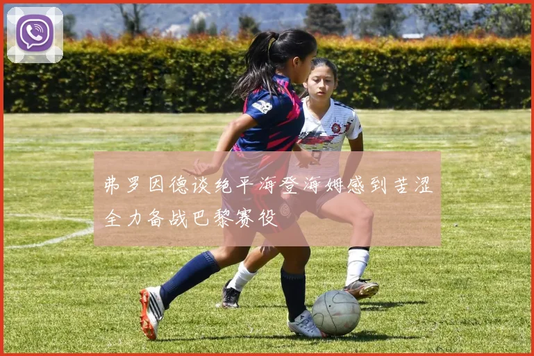 弗罗因德谈绝平海登海姆感到苦涩全力备战巴黎赛役