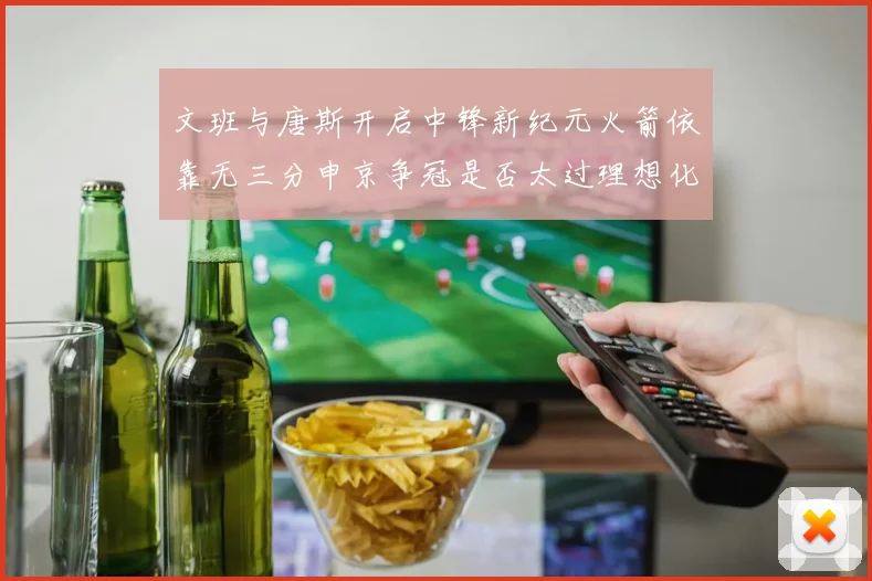 文班与唐斯开启中锋新纪元火箭依靠无三分申京争冠是否太过理想化