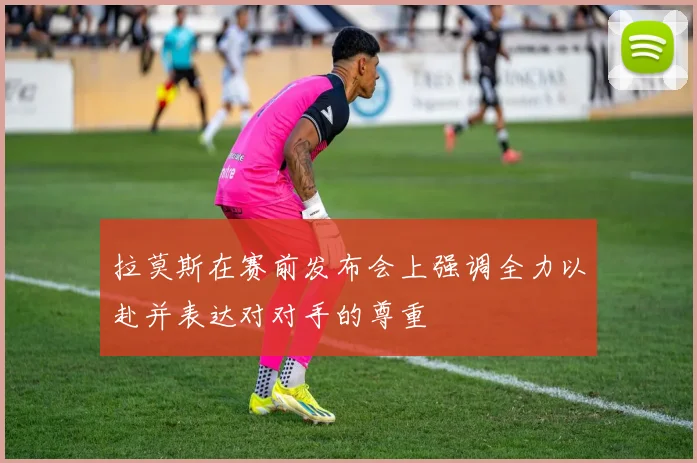 拉莫斯在赛前发布会上强调全力以赴并表达对对手的尊重
