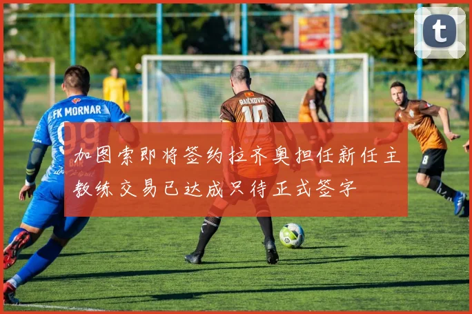 加图索即将签约拉齐奥担任新任主教练交易已达成只待正式签字