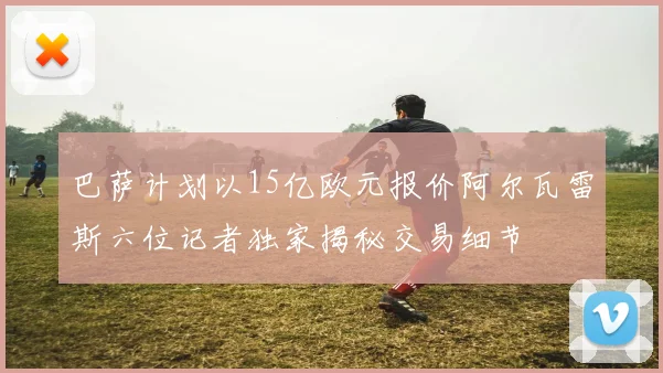 巴萨计划以15亿欧元报价阿尔瓦雷斯六位记者独家揭秘交易细节