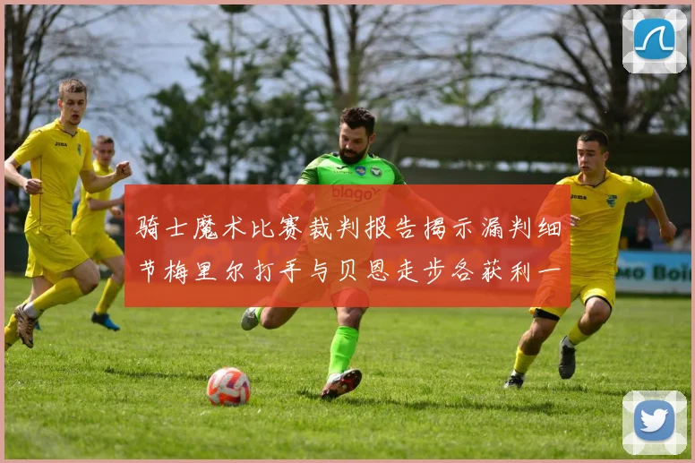 骑士魔术比赛裁判报告揭示漏判细节梅里尔打手与贝恩走步各获利一次