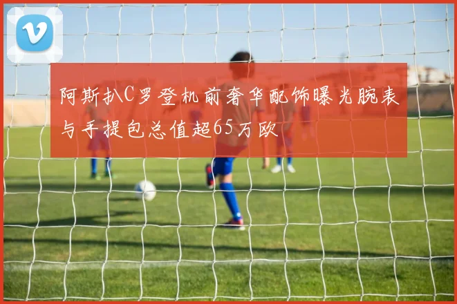 阿斯扒C罗登机前奢华配饰曝光腕表与手提包总值超65万欧