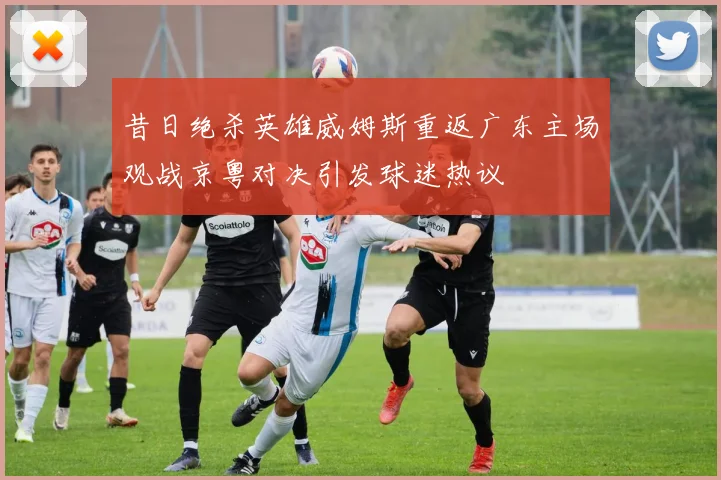 昔日绝杀英雄威姆斯重返广东主场观战京粤对决引发球迷热议