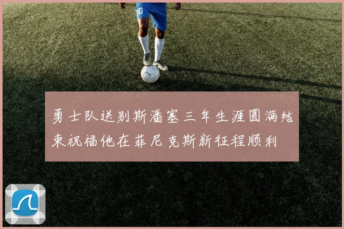勇士队送别斯潘塞三年生涯圆满结束祝福他在菲尼克斯新征程顺利