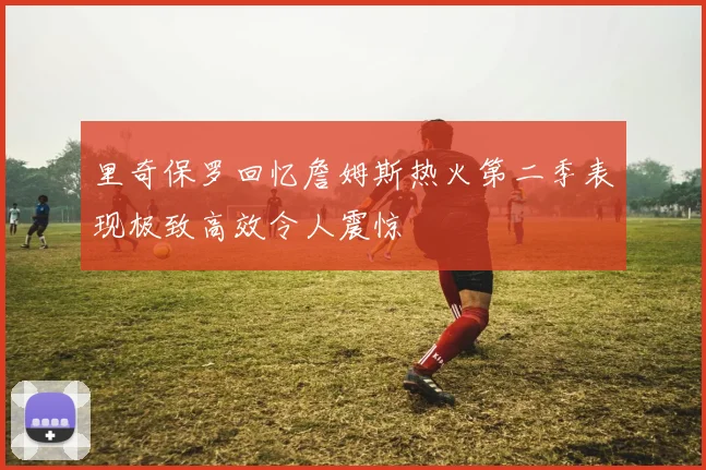 里奇保罗回忆詹姆斯热火第二季表现极致高效令人震惊