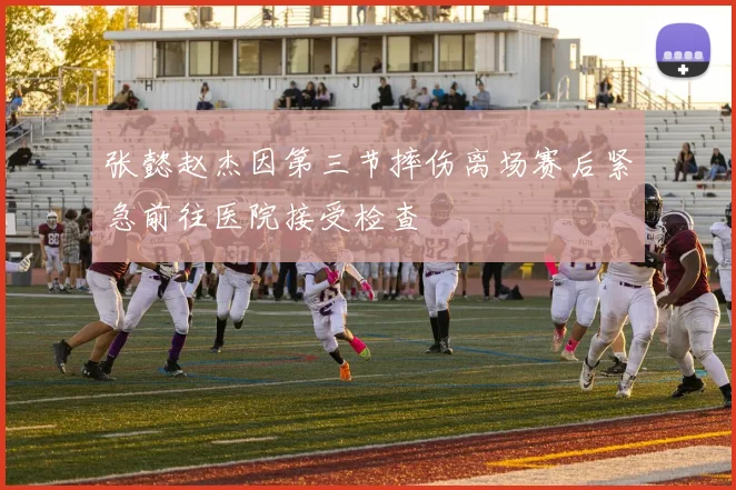 张懿赵杰因第三节摔伤离场赛后紧急前往医院接受检查