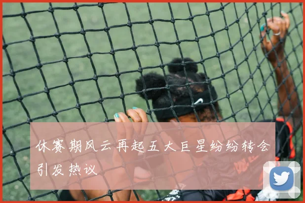 休赛期风云再起五大巨星纷纷转会引发热议