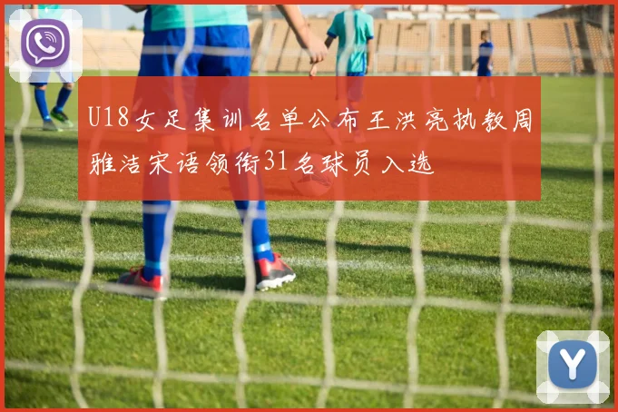 U18女足集训名单公布王洪亮执教周雅洁宋语领衔31名球员入选