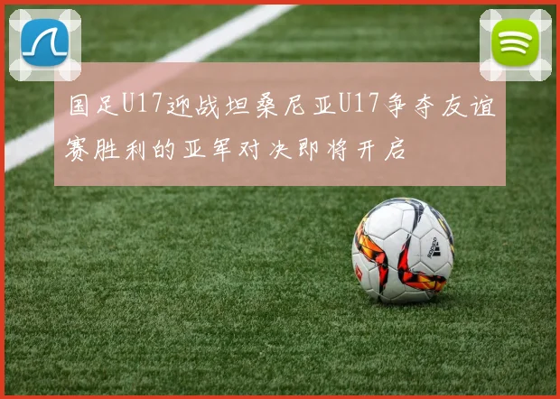 国足U17迎战坦桑尼亚U17争夺友谊赛胜利的亚军对决即将开启
