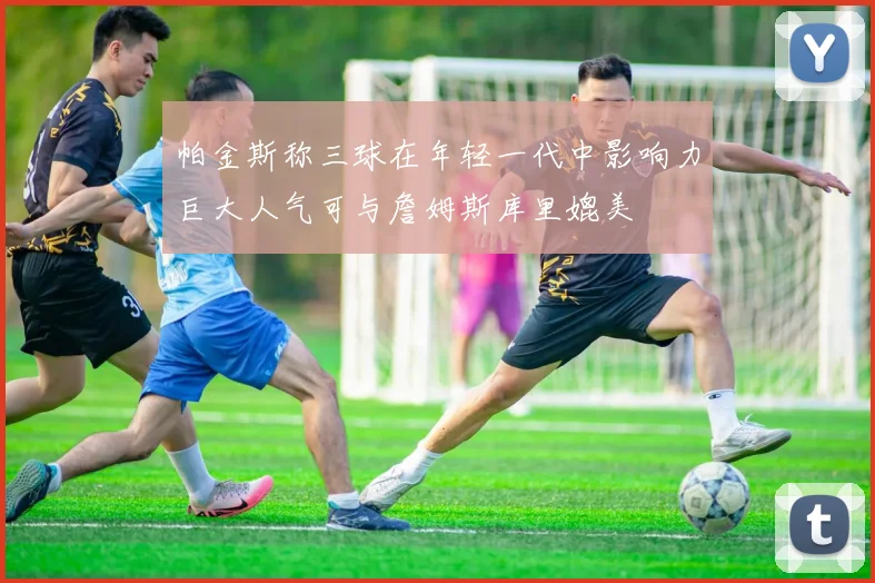 帕金斯称三球在年轻一代中影响力巨大人气可与詹姆斯库里媲美