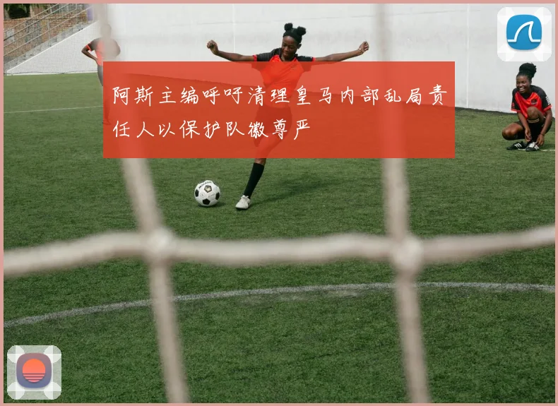 阿斯主编呼吁清理皇马内部乱局责任人以保护队徽尊严