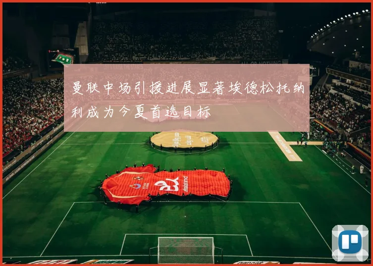 曼联中场引援进展显著埃德松托纳利成为今夏首选目标