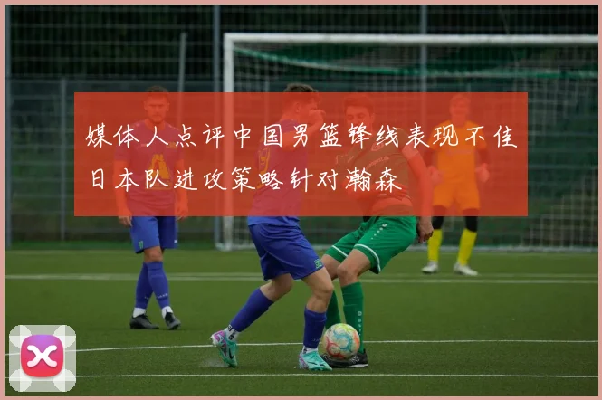 媒体人点评中国男篮锋线表现不佳日本队进攻策略针对瀚森